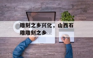 雕刻之乡兴化，山西石雕雕刻之乡