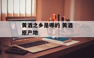 黄酒之乡是哪的 黄酒原产地