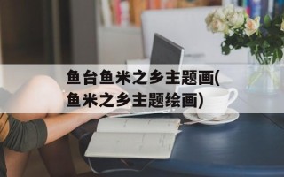 鱼台鱼米之乡主题画(鱼米之乡主题绘画)