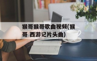 猴哥猴哥歌曲视频(猴哥 西游记片头曲)