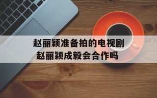 赵丽颖准备拍的电视剧 赵丽颖成毅会合作吗