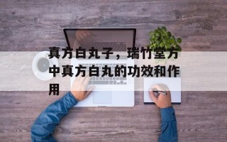真方白丸子，瑞竹堂方中真方白丸的功效和作用