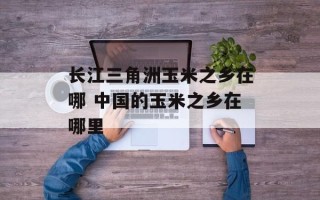 长江三角洲玉米之乡在哪 中国的玉米之乡在哪里