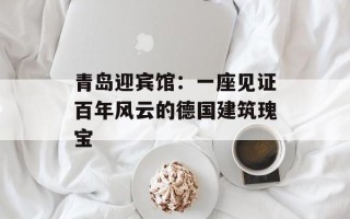 青岛迎宾馆：一座见证百年风云的德国建筑瑰宝