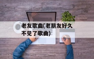 老友歌曲(老朋友好久不见了歌曲)