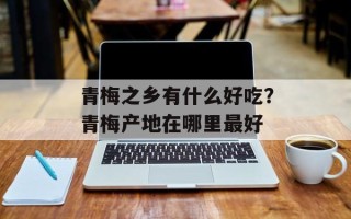 青梅之乡有什么好吃？青梅产地在哪里最好