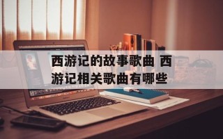 西游记的故事歌曲 西游记相关歌曲有哪些