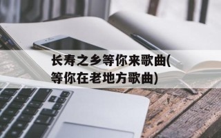 长寿之乡等你来歌曲(等你在老地方歌曲)