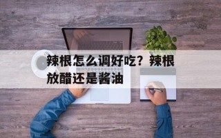 辣根怎么调好吃？辣根放醋还是酱油