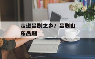 走进吕剧之乡？吕剧山东吕剧