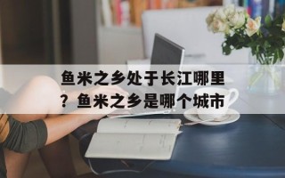 鱼米之乡处于长江哪里？鱼米之乡是哪个城市
