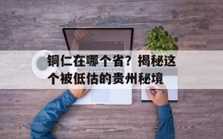 铜仁在哪个省？揭秘这个被低估的贵州秘境