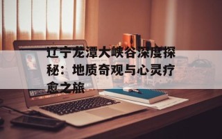 辽宁龙潭大峡谷深度探秘：地质奇观与心灵疗愈之旅