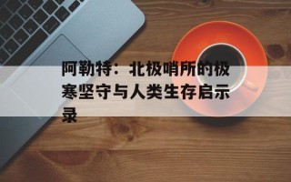 阿勒特：北极哨所的极寒坚守与人类生存启示录