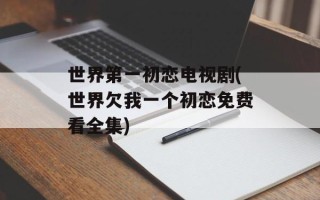 世界第一初恋电视剧(世界欠我一个初恋免费看全集)