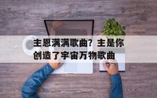 主恩满满歌曲？主是你创造了宇宙万物歌曲
