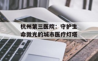 杭州第三医院：守护生命微光的城市医疗灯塔