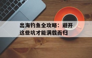 出海钓鱼全攻略：避开这些坑才能满载而归