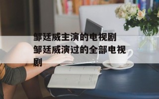 邹廷威主演的电视剧 邹廷威演过的全部电视剧