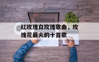 红玫瑰白玫瑰歌曲，玫瑰花最火的十首歌