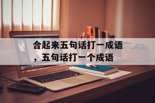 合起来五句话打一成语，五句话打一个成语-第1张图片-