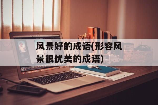 风景好的成语(形容风景很优美的成语)-第1张图片-