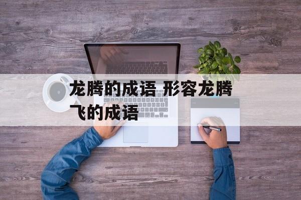 龙腾的成语 形容龙腾飞的成语-第1张图片-