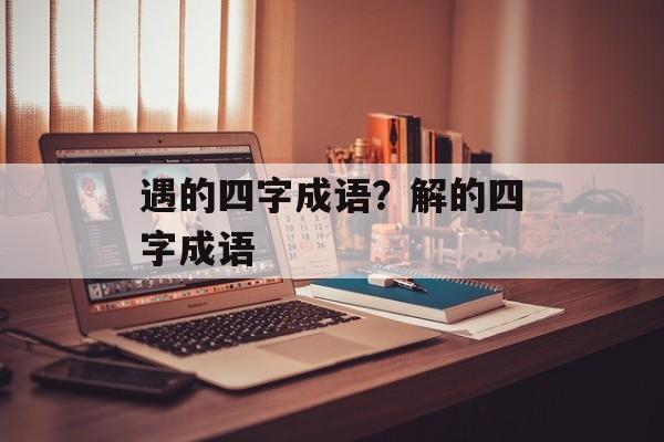 遇的四字成语？解的四字成语-第1张图片-