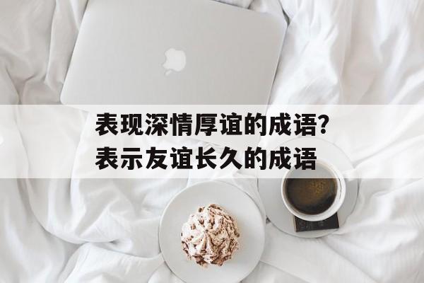 表现深情厚谊的成语？表示友谊长久的成语-第1张图片-