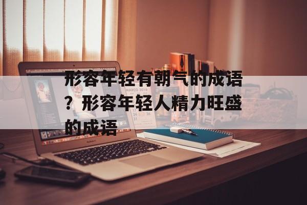 形容年轻有朝气的成语？形容年轻人精力旺盛的成语-第1张图片-