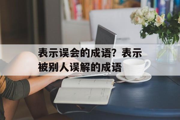 表示误会的成语？表示被别人误解的成语-第1张图片-