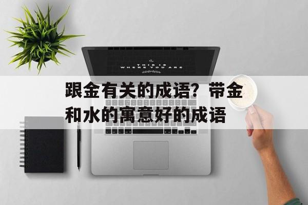 跟金有关的成语？带金和水的寓意好的成语-第1张图片-