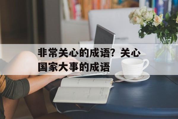 非常关心的成语？关心国家大事的成语-第1张图片-
