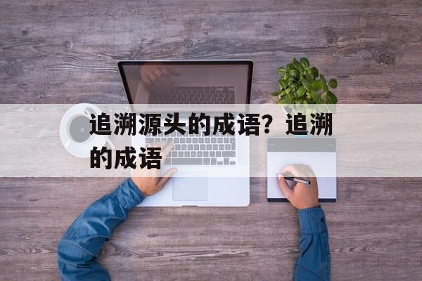 追溯源头的成语？追溯的成语-第1张图片-