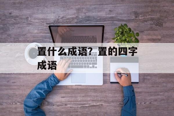 置什么成语？置的四字成语-第1张图片-