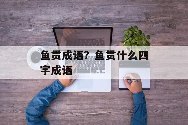 鱼贯成语？鱼贯什么四字成语-第1张图片-