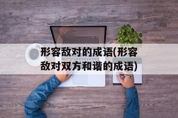形容敌对的成语(形容敌对双方和谐的成语)-第1张图片-