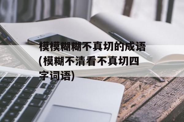 模模糊糊不真切的成语(模糊不清看不真切四字词语)-第1张图片-