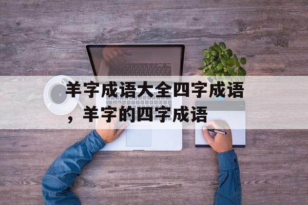 羊字成语大全四字成语，羊字的四字成语-第1张图片-