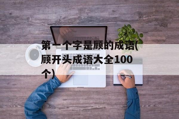 第一个字是顾的成语(顾开头成语大全100个)-第1张图片-