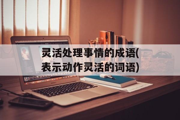 灵活处理事情的成语(表示动作灵活的词语)-第1张图片-