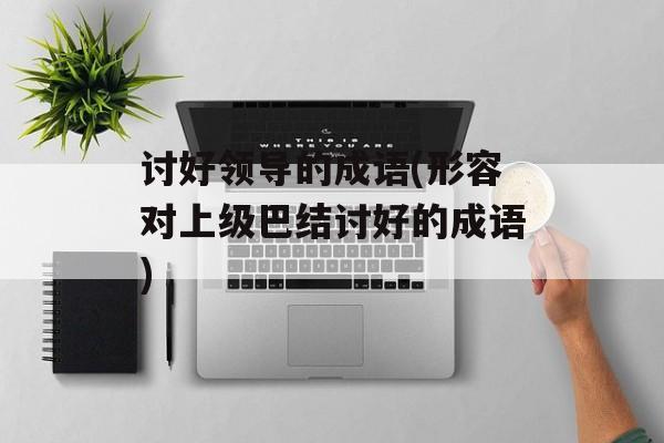 讨好领导的成语(形容对上级巴结讨好的成语)-第1张图片-