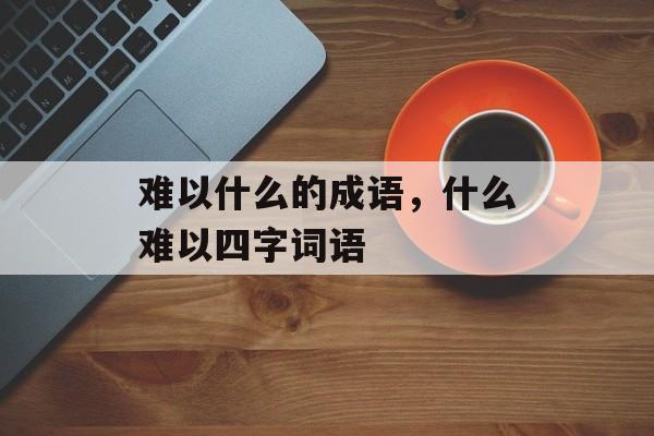 难以什么的成语，什么难以四字词语-第1张图片-