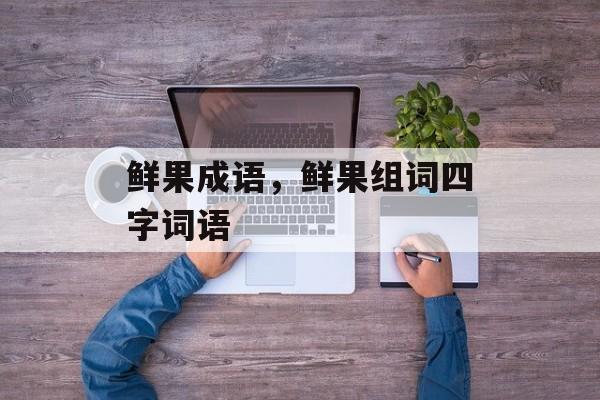 鲜果成语，鲜果组词四字词语-第1张图片-