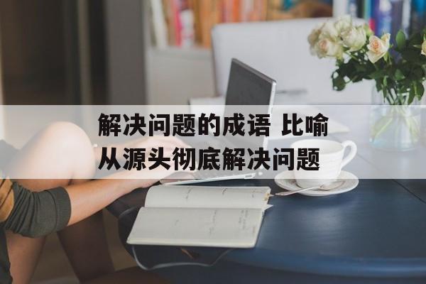 解决问题的成语 比喻从源头彻底解决问题-第1张图片-
