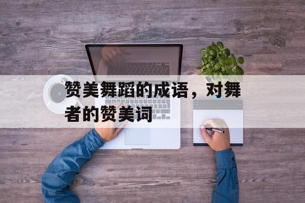 赞美舞蹈的成语，对舞者的赞美词-第1张图片-