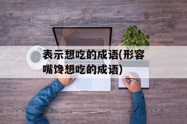 表示想吃的成语(形容嘴馋想吃的成语)-第1张图片-