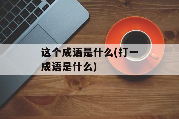 这个成语是什么(打一成语是什么)-第1张图片-