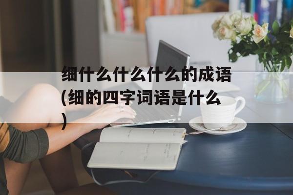 细什么什么什么的成语(细的四字词语是什么)-第1张图片-
