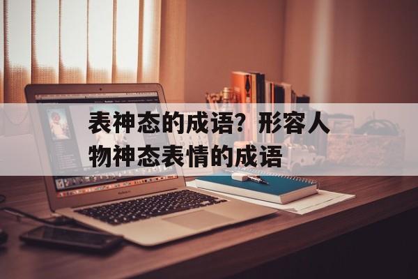 表神态的成语？形容人物神态表情的成语-第1张图片-
